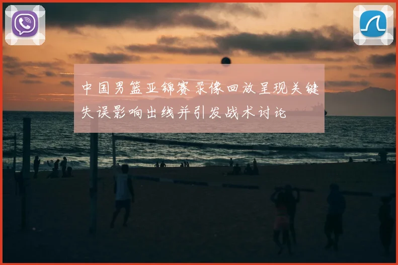 中国男篮亚锦赛录像回放呈现关键失误影响出线并引发战术讨论