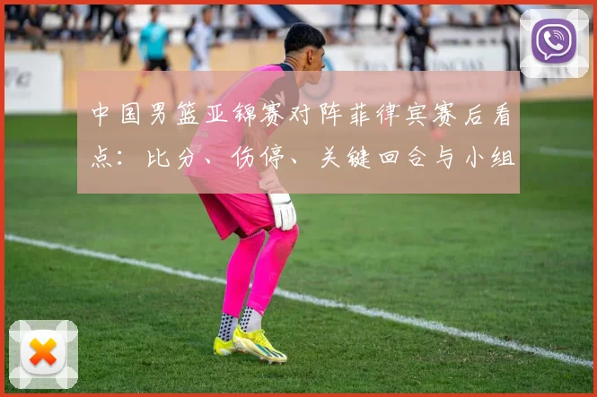 中国男篮亚锦赛对阵菲律宾赛后看点：比分、伤停、关键回合与小组出线形势