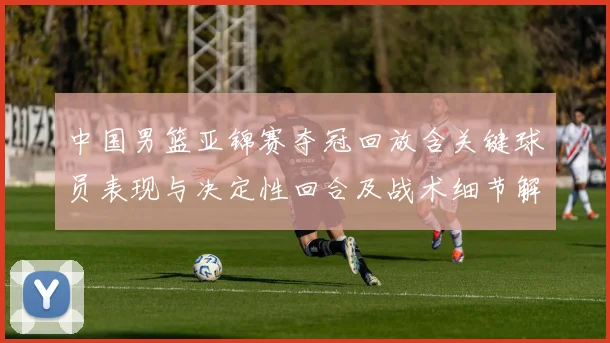 中国男篮亚锦赛夺冠回放含关键球员表现与决定性回合及战术细节解析