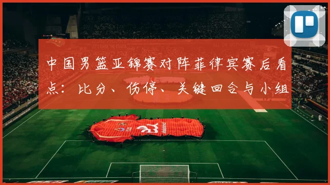中国男篮亚锦赛对阵菲律宾赛后看点：比分、伤停、关键回合与小组出线形势