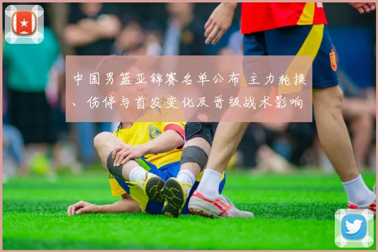 中国男篮亚锦赛名单公布 主力轮换、伤停与首发变化及晋级战术影响观察