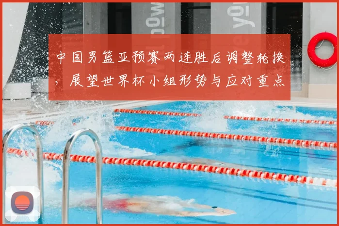 中国男篮亚预赛两连胜后调整轮换，展望世界杯小组形势与应对重点