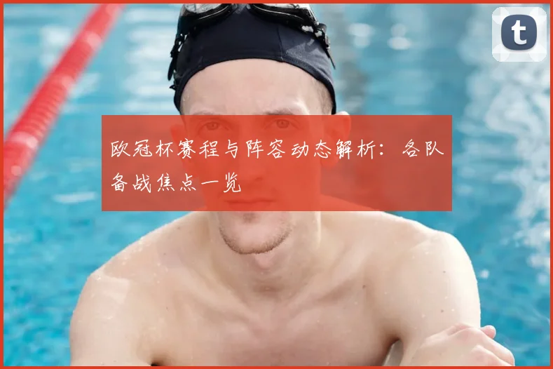 欧冠杯赛程与阵容动态解析:各队备战焦点一览