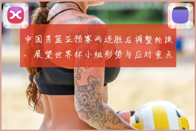 中国男篮亚预赛两连胜后调整轮换，展望世界杯小组形势与应对重点