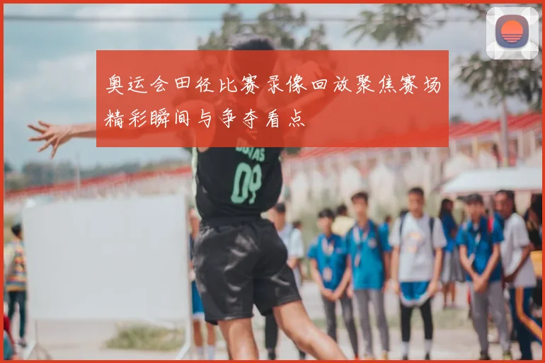 奥运会田径比赛录像回放聚焦赛场精彩瞬间与争夺看点