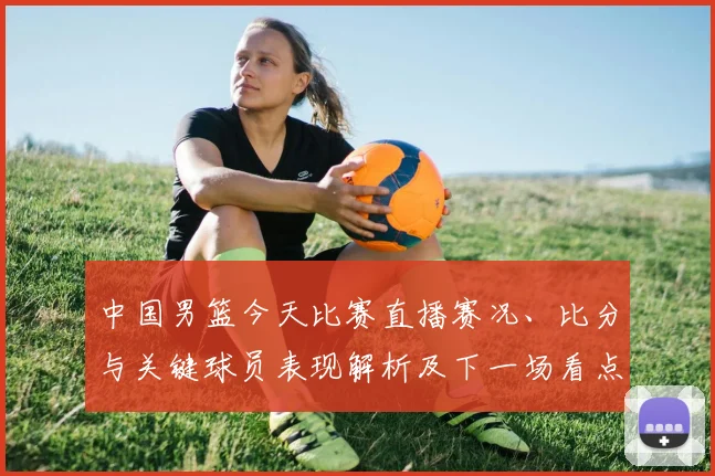 中国男篮今天比赛直播赛况、比分与关键球员表现解析及下一场看点