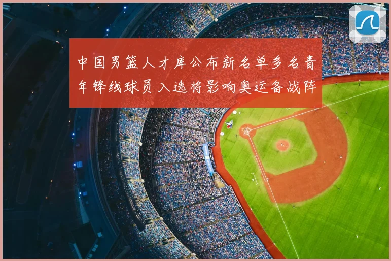 中国男篮人才库公布新名单多名青年锋线球员入选将影响奥运备战阵容