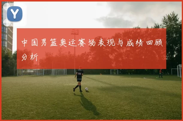 中国男篮奥运赛场表现与成绩回顾分析
