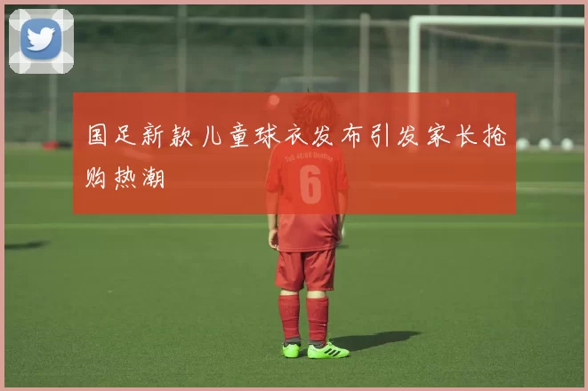 国足新款儿童球衣发布引发家长抢购热潮