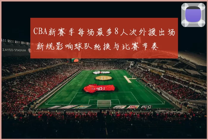 CBA新赛季每场最多8人次外援出场 新规影响球队轮换与比赛节奏