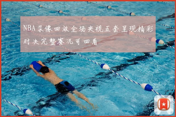 NBA录像回放全场央视五套呈现精彩对决完整赛况可回看