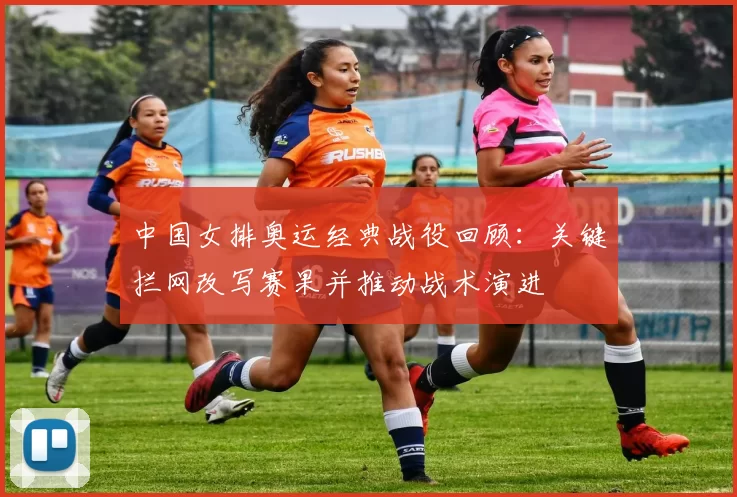 中国女排奥运经典战役回顾:关键拦网改写赛果并推动战术演进