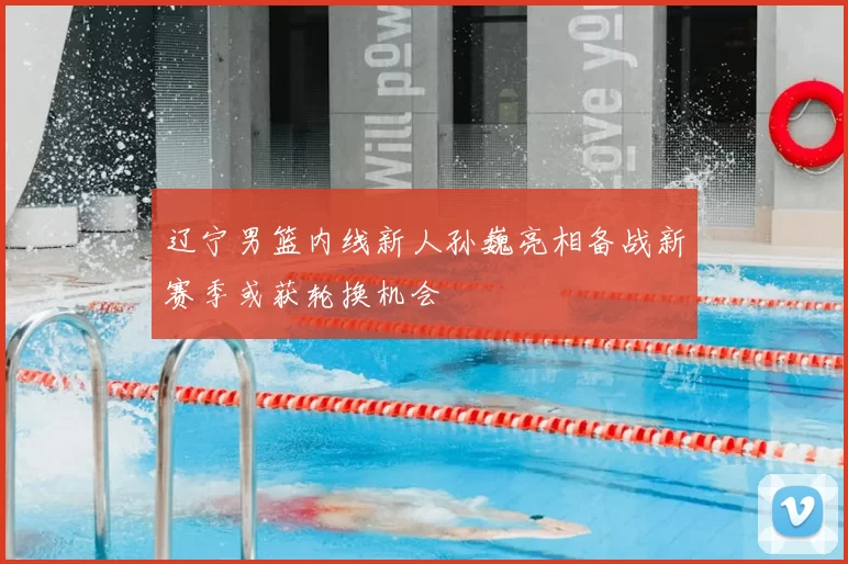 辽宁男篮内线新人孙巍亮相备战新赛季或获轮换机会