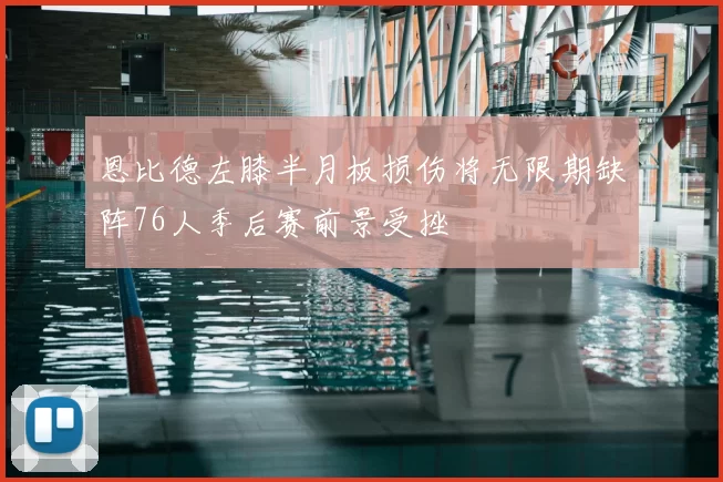 恩比德左膝半月板损伤将无限期缺阵76人季后赛前景受挫