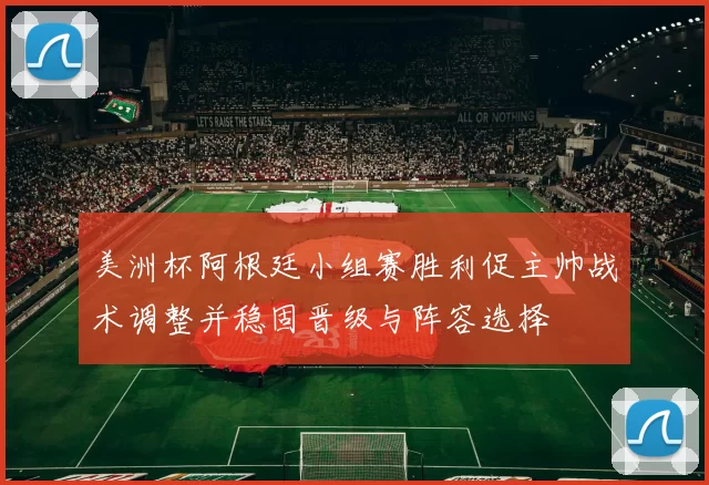 美洲杯阿根廷小组赛胜利促主帅战术调整并稳固晋级与阵容选择