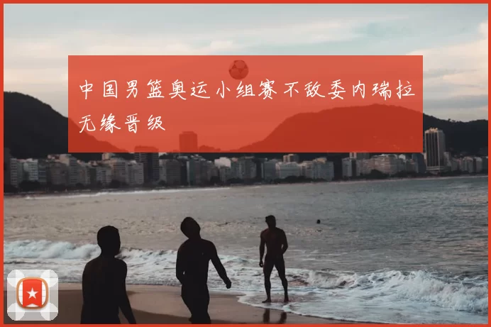 中国男篮奥运小组赛不敌委内瑞拉无缘晋级