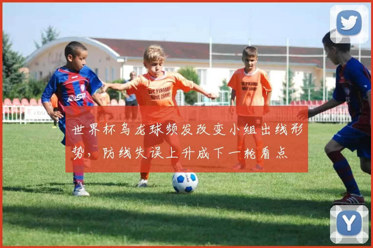 世界杯乌龙球频发改变小组出线形势，防线失误上升成下一轮看点