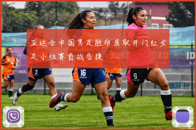 亚运会中国男足胜印度取开门红女足小组赛首战告捷