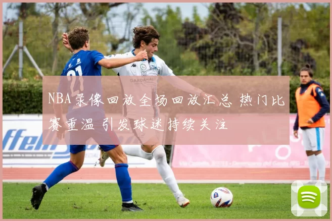 NBA录像回放全场回放汇总 热门比赛重温 引发球迷持续关注