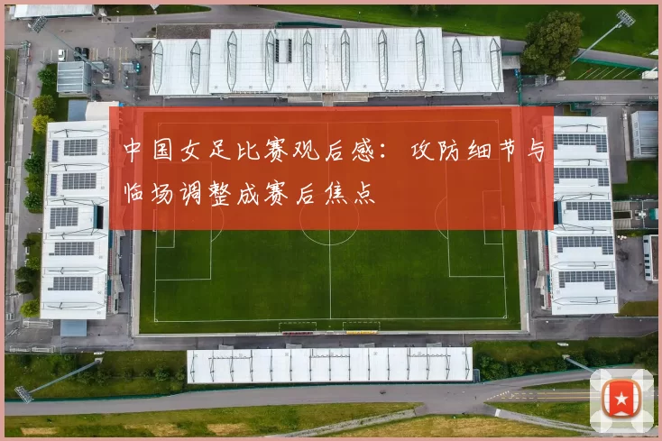 中国女足比赛观后感：攻防细节与临场调整成赛后焦点