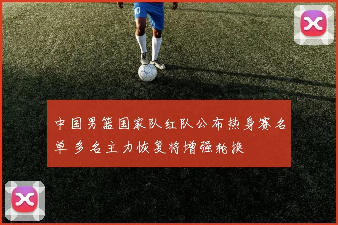 中国男篮国家队红队公布热身赛名单 多名主力恢复将增强轮换