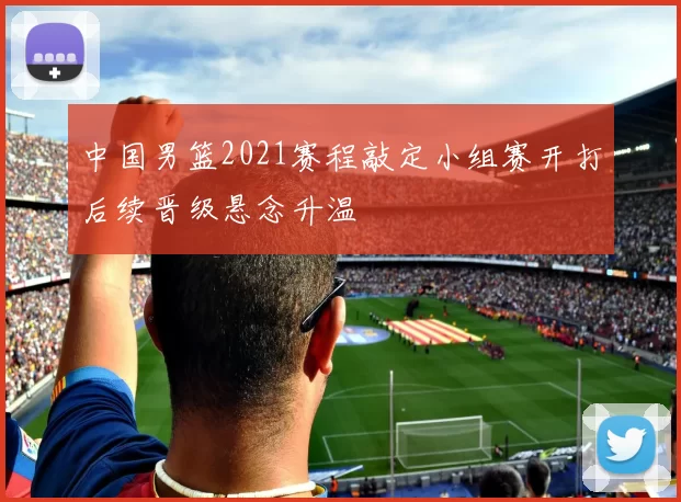 中国男篮2021赛程敲定小组赛开打后续晋级悬念升温