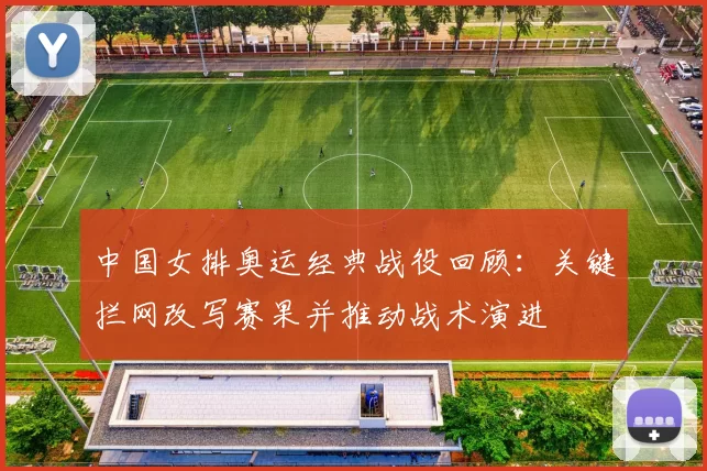 中国女排奥运经典战役回顾：关键拦网改写赛果并推动战术演进