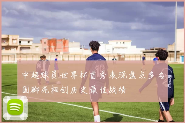 中超球员世界杯首秀表现盘点多名国脚亮相创历史最佳战绩
