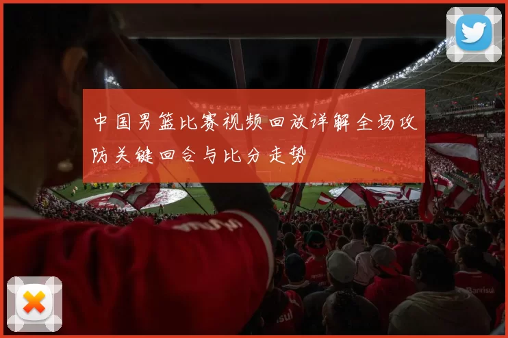 中国男篮比赛视频回放详解全场攻防关键回合与比分走势