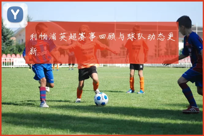 利物浦英超赛事回顾与球队动态更新