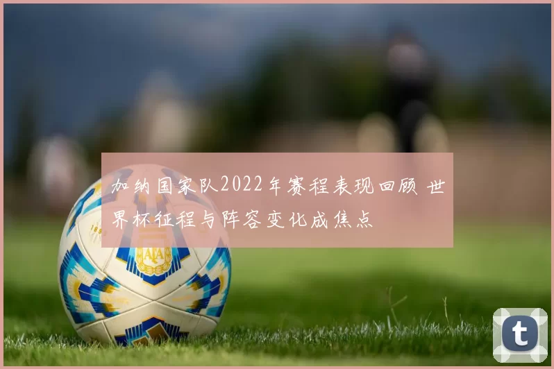 加纳国家队2022年赛程表现回顾 世界杯征程与阵容变化成焦点