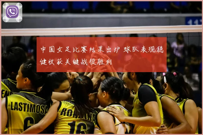 中国女足比赛结果出炉 球队表现稳健收获关键战役胜利