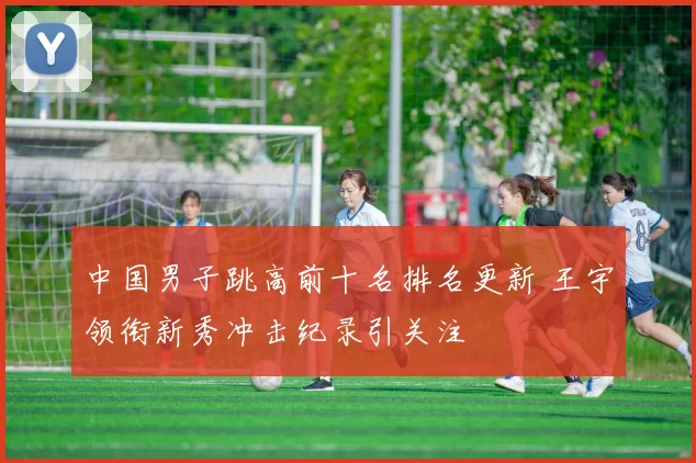 中国男子跳高前十名排名更新 王宇领衔新秀冲击纪录引关注