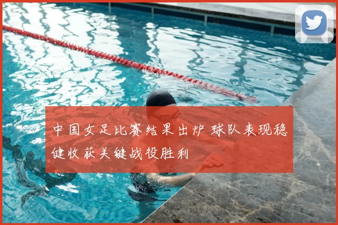 中国女足比赛结果出炉 球队表现稳健收获关键战役胜利