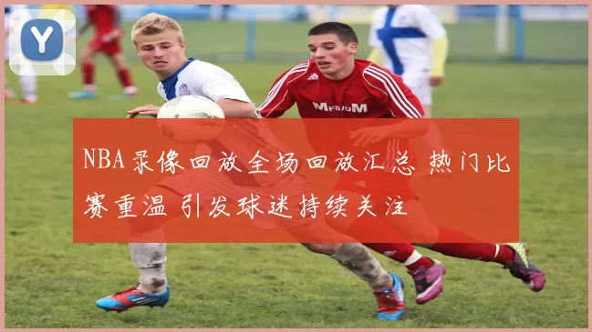 NBA录像回放全场回放汇总 热门比赛重温 引发球迷持续关注