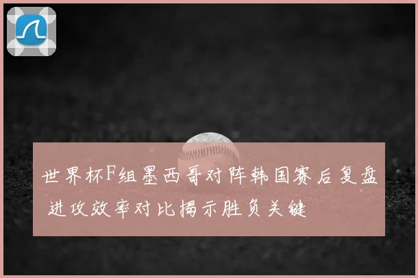 世界杯F组墨西哥对阵韩国赛后复盘 进攻效率对比揭示胜负关键