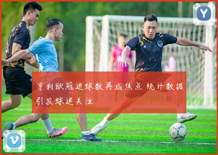 亨利欧冠进球数再成焦点 统计数据引发球迷关注