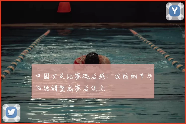 中国女足比赛观后感:攻防细节与临场调整成赛后焦点
