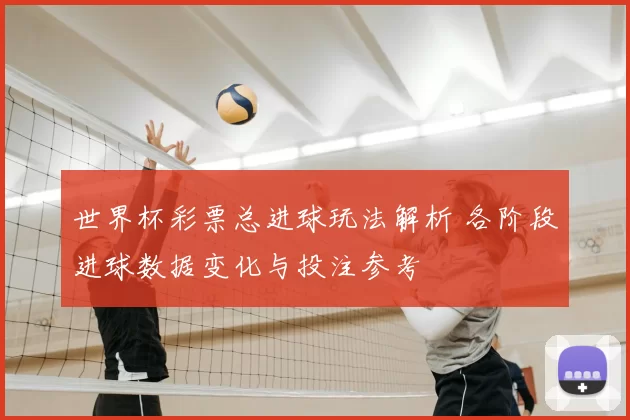 世界杯彩票总进球玩法解析 各阶段进球数据变化与投注参考