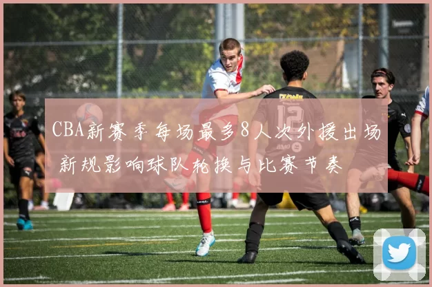 CBA新赛季每场最多8人次外援出场 新规影响球队轮换与比赛节奏