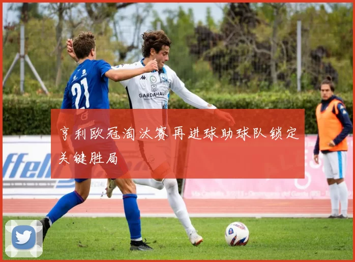 亨利欧冠淘汰赛再进球助球队锁定关键胜局