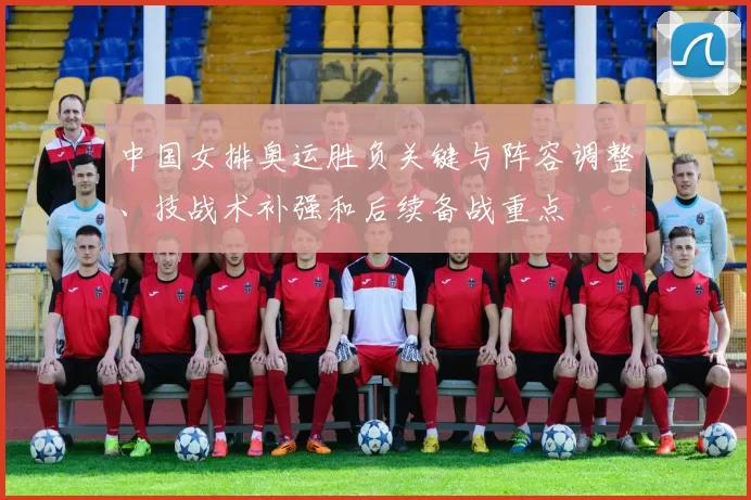 中国女排奥运胜负关键与阵容调整、技战术补强和后续备战重点