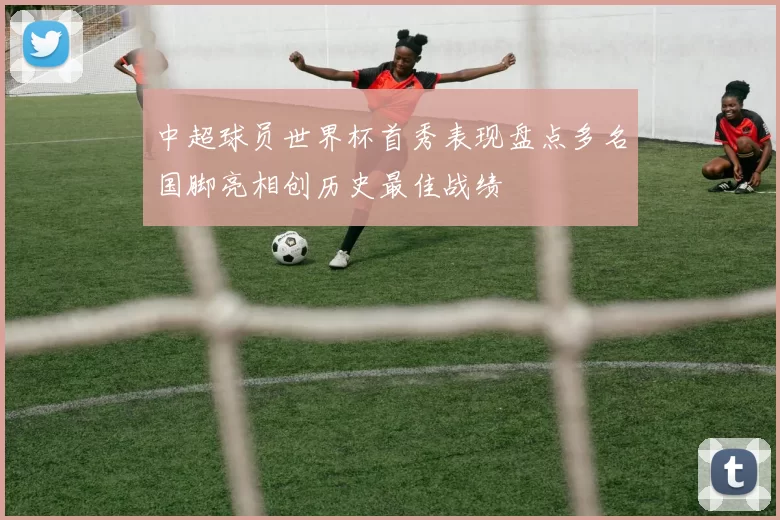 中超球员世界杯首秀表现盘点多名国脚亮相创历史最佳战绩