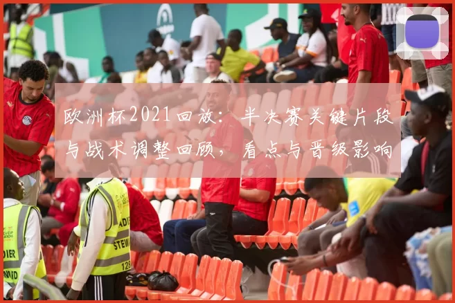欧洲杯2021回放：半决赛关键片段与战术调整回顾，看点与晋级影响