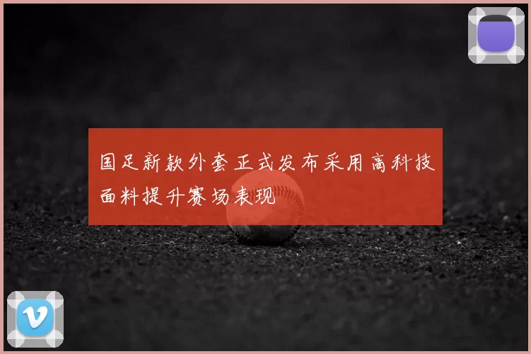 国足新款外套正式发布采用高科技面料提升赛场表现