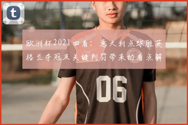 欧洲杯2021回看：意大利点球胜英格兰夺冠及关键判罚带来的看点解读
