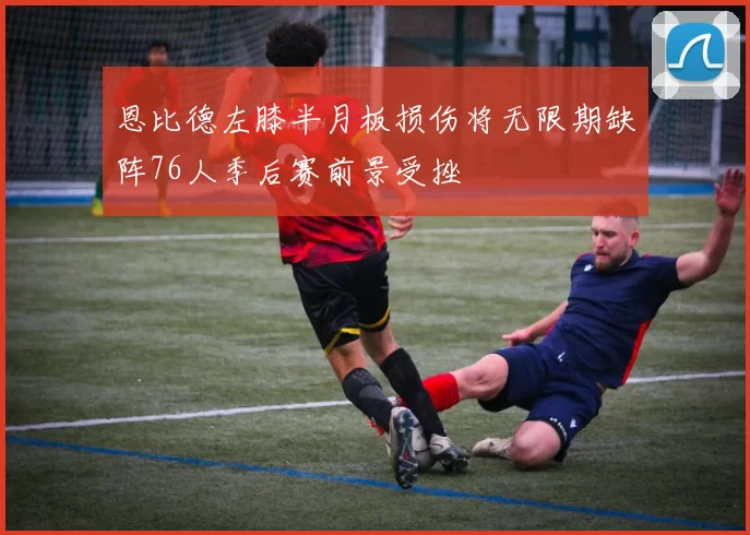 恩比德左膝半月板损伤将无限期缺阵76人季后赛前景受挫